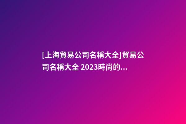 [上海貿易公司名稱大全]貿易公司名稱大全 2023時尚的貿易公司起名大全-第1張-公司起名-玄機派